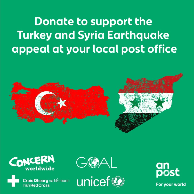 We have set up a Turkey and Syria Earthquake disaster appeal in association with  <a href="/Concern/">Concern Worldwide</a>, <a href="/GOAL_Global/">GOAL Global</a>, <a href="/irishredcross/">Irish Red Cross</a> and <a href="/unicefireland/">UNICEF Ireland</a>. If you wish to make a donation you can do so at any of our 910 post offices nationwide Monday to Friday and on Saturday mornings.