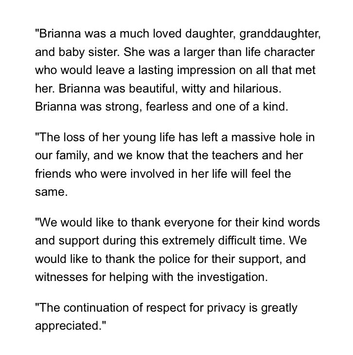 "Brianna was a much loved daughter, granddaughter, and baby sister. She was a larger than life character who would leave a lasting impression on all that met her. Brianna was beautiful, witty and hilarious. Brianna was strong, fearless and one of a kind. 

"The loss of her young life has left a massive hole in our family, and we know that the teachers and her friends who were involved in her life will feel the same.

"We would like to thank everyone for their kind words and support during this extremely difficult time. We would like to thank the police for their support, and witnesses for helping with the investigation.

"The continuation of respect for privacy is greatly appreciated."