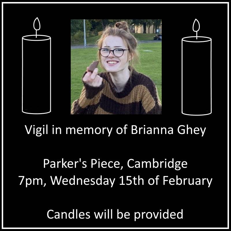 Amidst a storm of transphobic hate from both the government and the media, a young trans girl, Brianna Ghey, has been murdered. We would like to create a space for trans people and their allies in Cambridge to come together and mourn the tragic loss of a beautiful life.