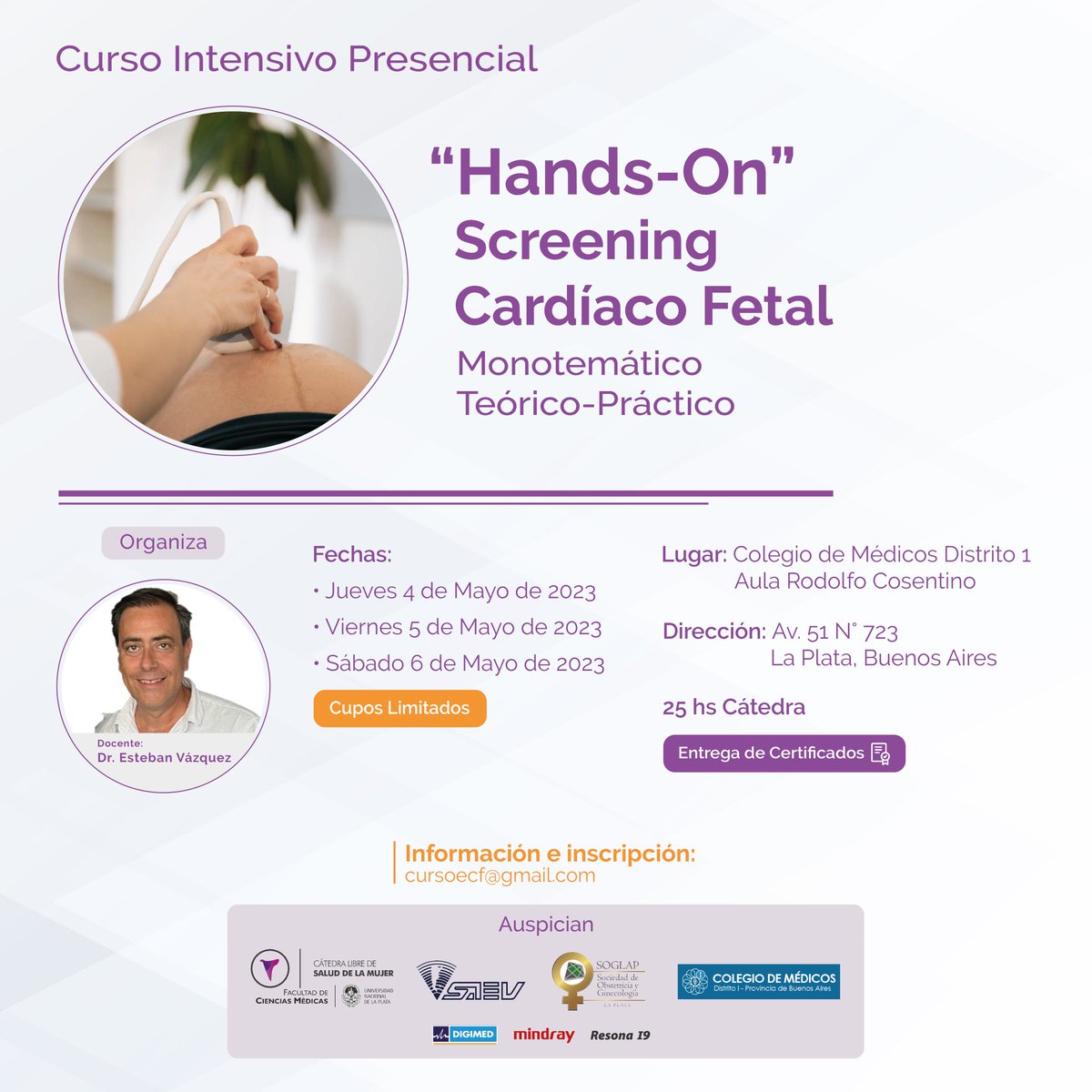 Curso Intensivo Presencial
"Hands-On" Screening Cardíaco Fetal
4, 5 y 6 de Mayo de 2023
Colegio de Médicos Distrito 1
Cupos limitados
Entrega de certificados
Organizado por el Docente Dr. Esteban Vázquez.
Por información e inscripciones comunicarse por mail a: 
cursoecf@gmail.com