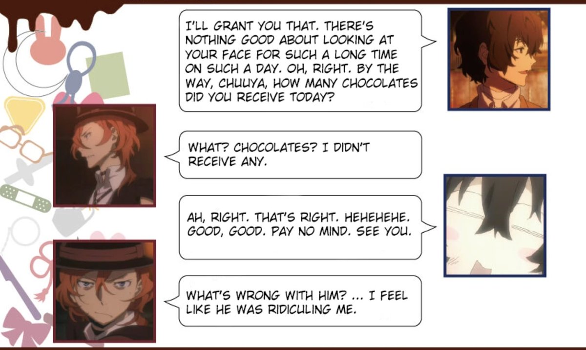 happy Valentine's day remember when skk ran into each other on the street and Dazai asked Chuuya if he received any chocolates and Chuuya was like "no" and Dazai started giggling and shit and Chuuya had no idea what was going on 😭