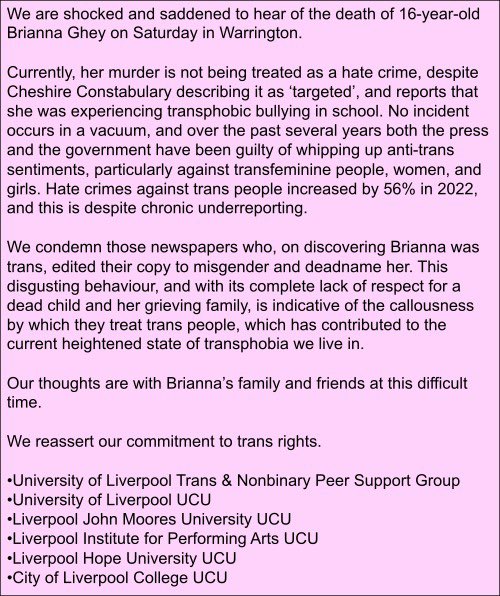 LJMUCU's tweet photo. Joint statement from all Liverpool UCU branches.

We are shocked and saddened to hear of the death of 16-year-old Brianna Ghey on Saturday in Warrington.

Currently, her murder is not being treated as a hate crime, despite Cheshire Constabulary describing it as ‘targeted’, (1/) https://t.co/IOGiPRjS68