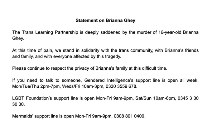 Image reads:
Statement on Brianna Ghey
The Trans Learning Partnership is deeply saddened by the murder of 16-year-old Brianna Ghey.
At this time of pain, we stand in solidarity with the trans community, with Brianna’s friends and family, and with everyone affected by this tragedy.
Please continue to respect the privacy of Brianna’s family at this difficult time.
If you need to talk to someone, Gendered Intelligence’s support line is open all week, Mon/Tue/Thu 2pm-7pm, Weds/Fri 10am-3pm, 0330 3559 678.
LGBT Foundation’s support line is open Mon-Fri 9am-9pm, Sat/Sun 10am-6pm, 0345 3 30 30 30.
Mermaids’ support line is open Mon-Fri 9am-9pm, 0808 801 0400.