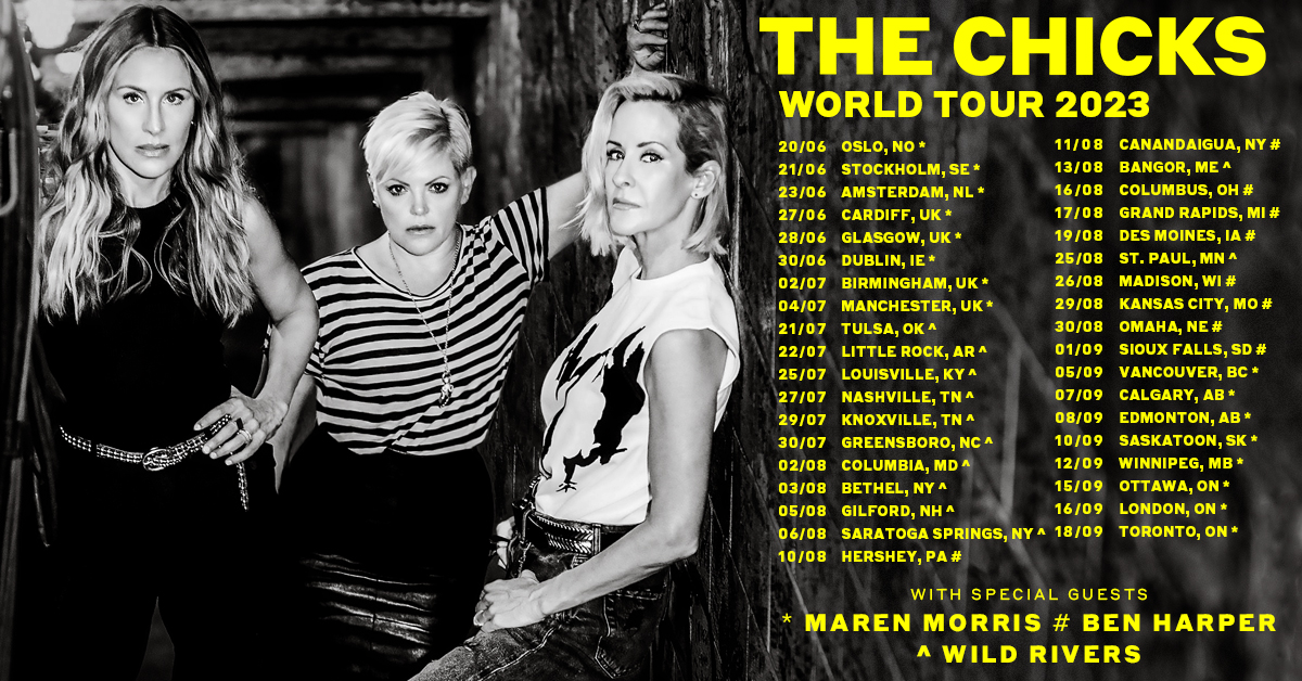 The Chicks World Tour 2023 
With special guests <a href="/MarenMorris/">Maren Morris</a>, <a href="/wildrivers/">wild rivers</a> and <a href="/BenHarper/">Ben Harper</a> in select cites. 

Thank you to all our fans for making last Summer so fun! It’s time to get the party going again! We can’t wait to see everyone!

Tickets: TheChicks.lnk.to/Tour 

#CHX2023
