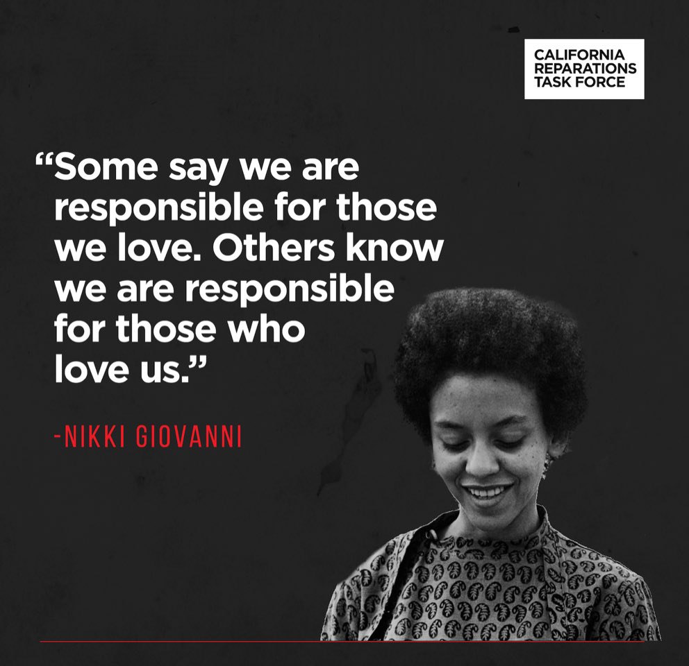 “Some say we are responsible for those we love. Others know we are responsible for those who love us.”  Nikki Giovanni #reparations
#reparationstaskforce 
#californiareparationstaskforce 
#actionforreparations