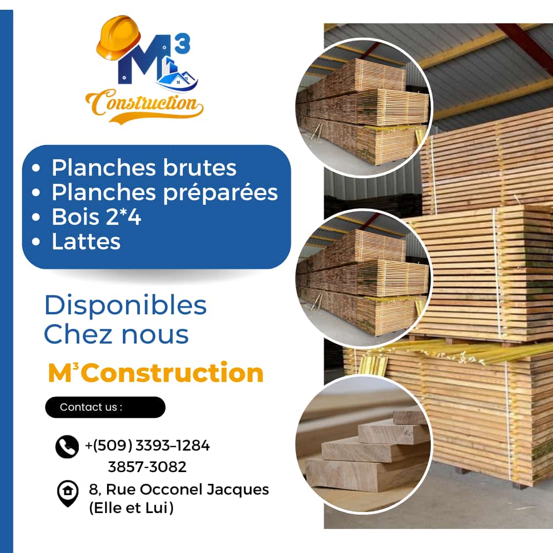 Nan M³Construction nou genyen
~ Planches brutes
~ Planches préparées
~ Bois 2*4
~ Lattes

Pi bon pri a se lakay nou! 

Ou kapab pase nan #8, rue Occonel Jacques (Elle et lui) oubyen rele nou nan 33931284 / 38573082