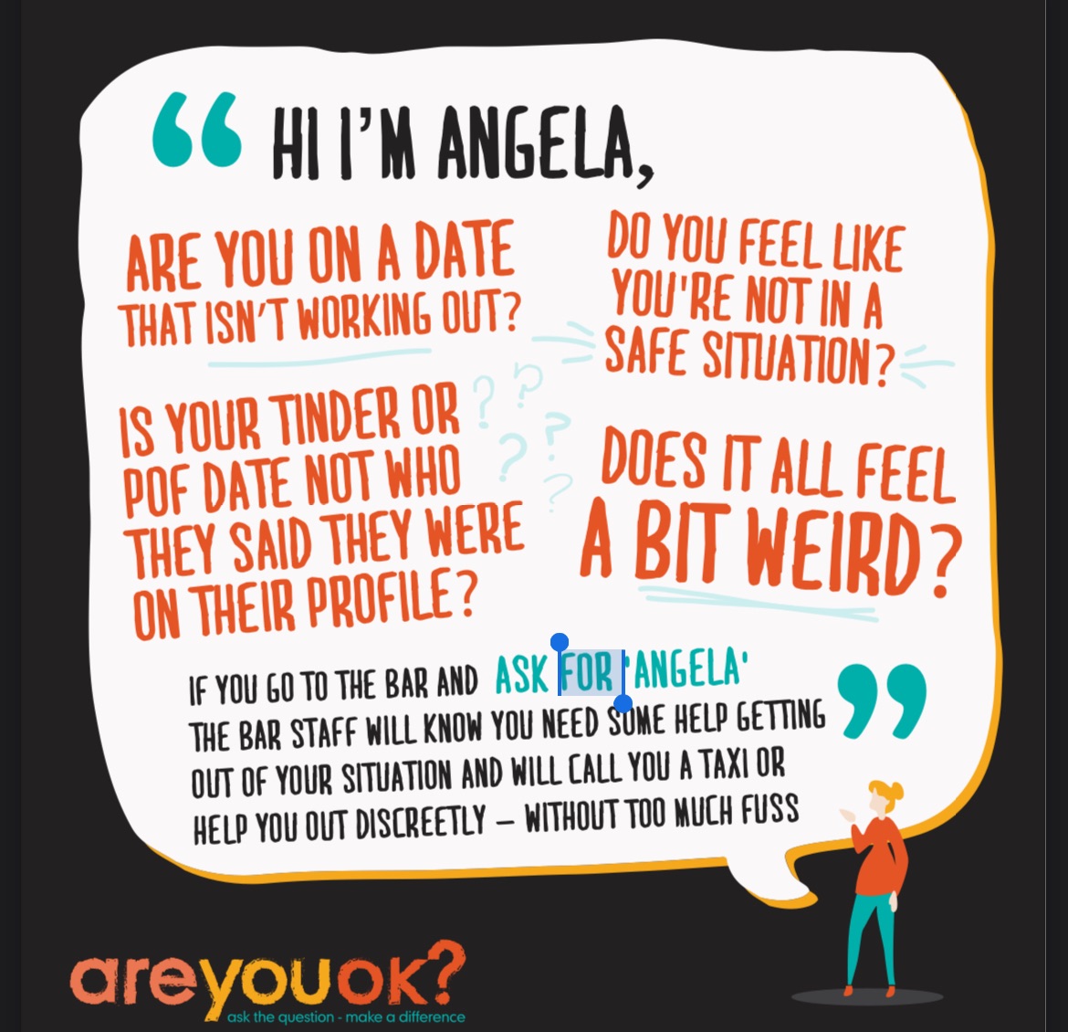 🗣️ ASK FOR ANGELA 🗣️

People who feel unsafe, vulnerable or threatened and can discreetly seek help by approaching venue staff and asking them for ‘Angela’. This code-phrase will indicate to staff that they require help and a trained member of staff will then look to assist them.