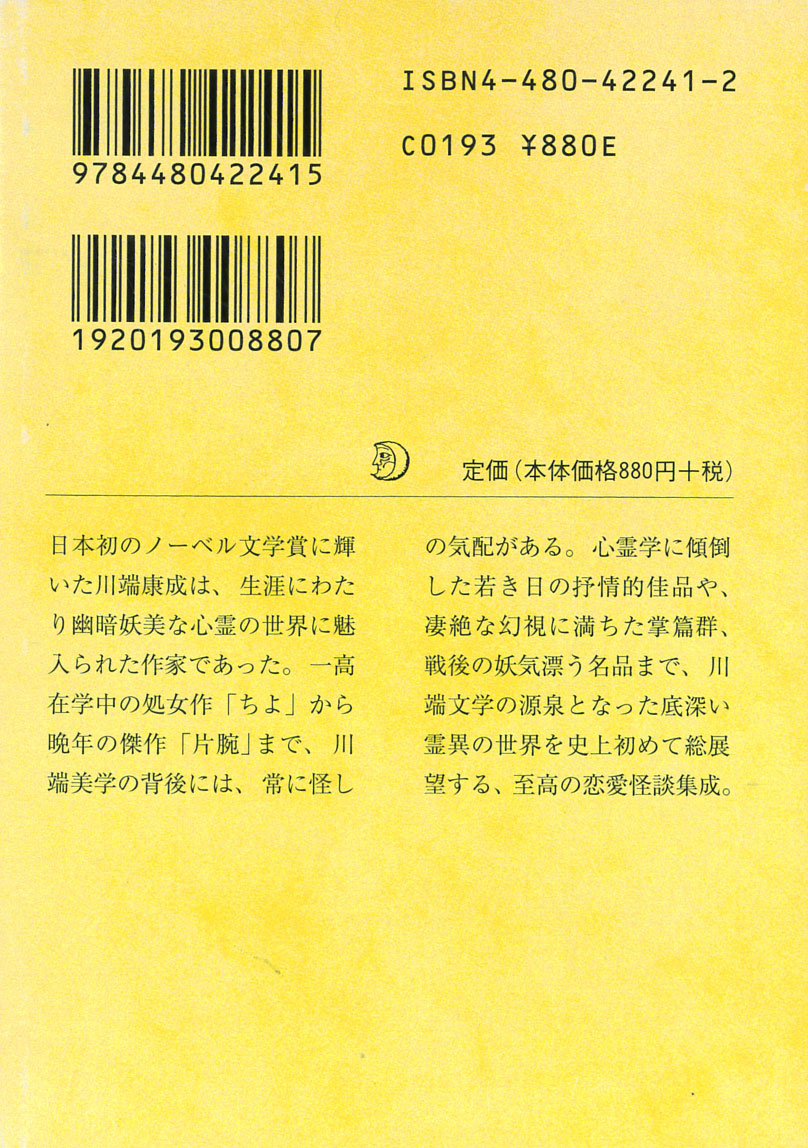 東雅夫編『文豪怪談傑作選 川端康成集 片腕』(ちくま文庫、2006)
「片腕を一晩お貸ししてもいいわ」そう言われ借り受けた女性の右腕と一晩を過ごす晩年の「片腕」から一高の校友会誌に掲載された処女作「ちよ」まで、文学的生涯を心霊と女性美に尽くした川端康成の真骨頂を表す集成。