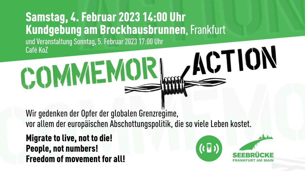 Samstag, 4. Februar 2023 14:00 Uhr<br>Kundgebung am Brockhausbrunnen, Frankfurt<br>und Veranstaltung Sonntag, 5. Februar 2023 17:00 Uhr<br>Café KoZ<br><br>COMMEMORACTION<br><br>Wir gedenken der Opfer der globalen Grenzregime,<br>vor allem der europäischen Abschottungspolitik, die so viele Leben kostet,<br><br>Migrat to live, not to die!<br>People, not numbers!<br>Freedom of movement for all!<br><br>Logos von Alarmphone & Seebrücke Ffm