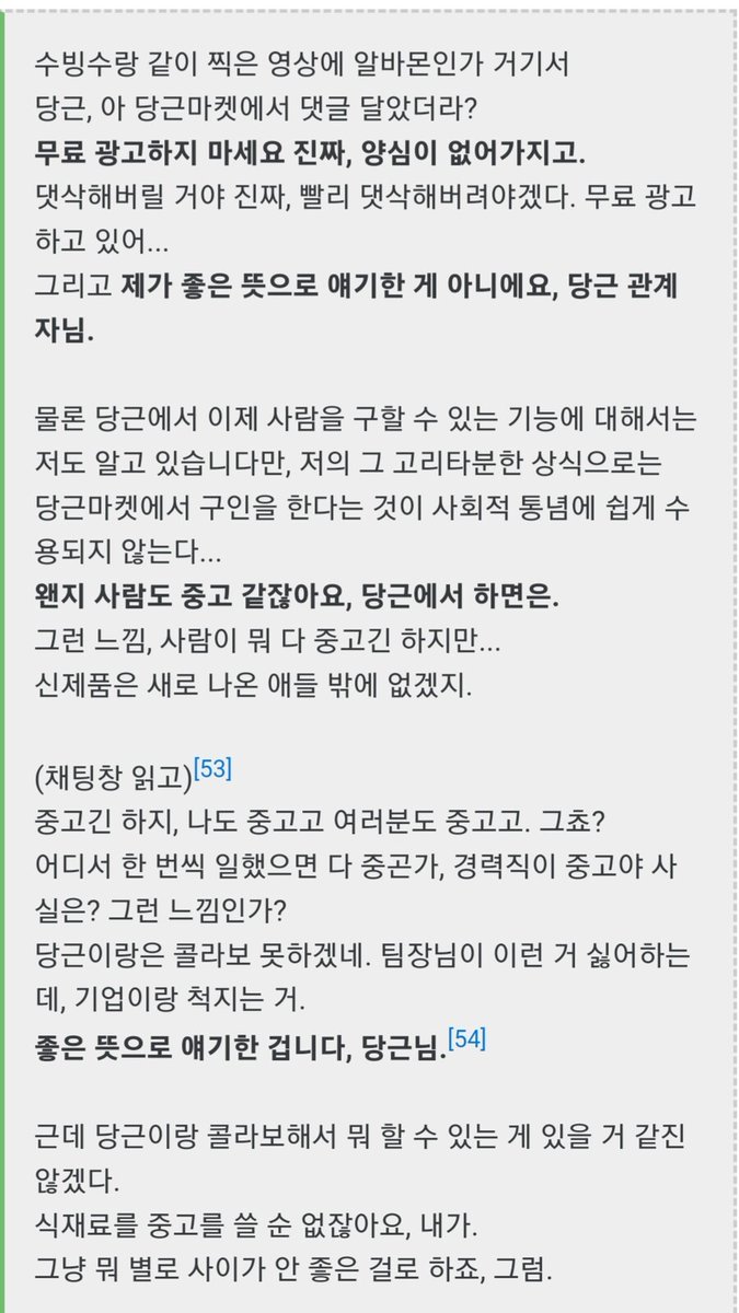 승우아빠라는 유튜버가 막말한 내용보면 당근팀이 안타깝다.
당근에서 뭔가 한 것도 아닌데 먼저 언급하고 먼저 욕하고.
좋게 수습하자니까 거기에 무료 홍보하냐고 난리치고...
요리사 인식 개선하려는 사람이 알바는 중고라고 무시해도 된단건지..
매달마다 1800만명이 쓰는 당근마켓보다 유명한가?