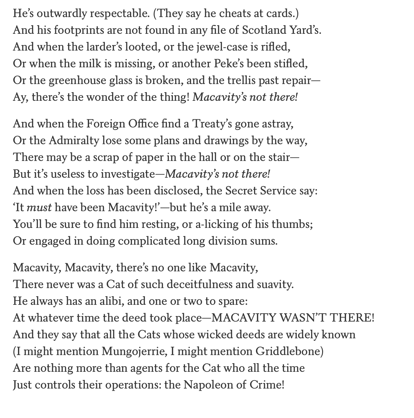 He’s outwardly respectable. (They say he cheats at cards.)
And his footprints are not found in any file of Scotland Yard’s.
And when the larder’s looted, or the jewel-case is rifled,
Or when the milk is missing, or another Peke’s been stifled,
Or the greenhouse glass is broken, and the trellis past repair—
Ay, there’s the wonder of the thing! Macavity’s not there!

And when the Foreign Office find a Treaty’s gone astray,
Or the Admiralty lose some plans and drawings by the way,
There may be a scrap of paper in the hall or on the stair—
But it’s useless to investigate—Macavity’s not there!
And when the loss has been disclosed, the Secret Service say:
‘It must have been Macavity!’—but he’s a mile away.
You’ll be sure to find him resting, or a-licking of his thumbs;
Or engaged in doing complicated long division sums.

Macavity, Macavity, there’s no one like Macavity,
There never was a Cat of such deceitfulness and suavity.
He always has an alibi, and one or two to spare:
At 