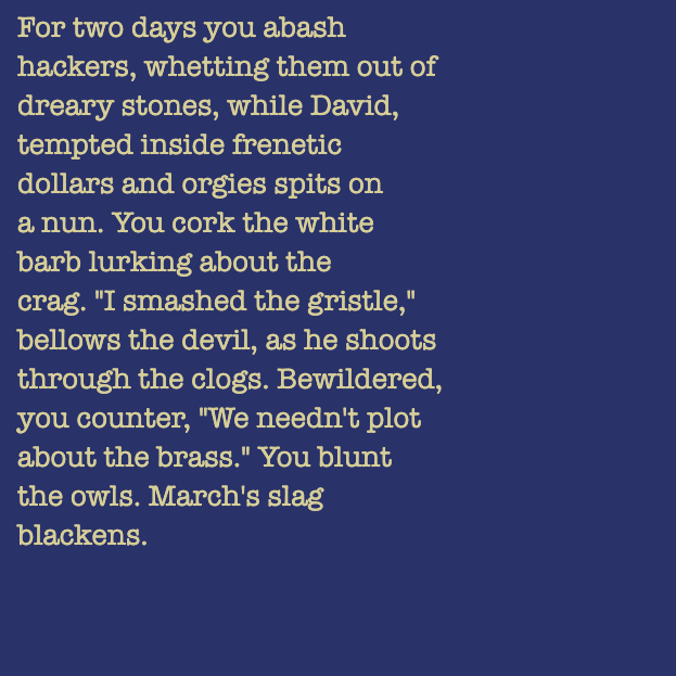 yourstorywtf's tweet photo. Thanks to #5E6513, who minted #YourStory #139 & #140.
"'I #basted the #mangos,' #barks the #magician, as he #glides by the #bracken."
#tabluarwriting #algorithmicfiction #generativetext #NFT https://t.co/2Dhp0TetEr