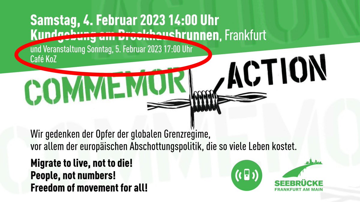 Samstag, 4. Februar 2023 14:00 Uhr<br>Kundgebung am Brockhausbrunnen, Frankfurt<br><br>+++ MIT EINER ROTEN ELIPSE HERVORGEHOBEN: +++<br>und Veranstaltung Sonntag, 5. Februar 2023 17:00 Uhr<br>Café KoZ<br>+++ HERVORGEHOBEN +++<br><br>COMMEMORACTION<br><br>Wir gedenken der Opfer der globalen Grenzregime,<br>vor allem der europäischen Abschottungspolitik, die so viele Leben kostet,<br><br>Migrat to live, not to die!<br>People, not numbers!<br>Freedom of movement for all!<br><br>Logos von Alarmphone & Seebrücke Ffm