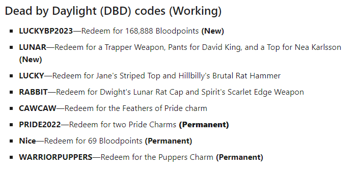 If anyone didn't know there are still some free codes to use for DBD! Just copy and paste them while in the in-game store.
LUCKYBP2023
LUNAR
LUCKY
RABBIT
CAWCAW
PRIDE2022
Nice
WARRIORPUPPERS
#DeadbyDaylight #Redeemcodes