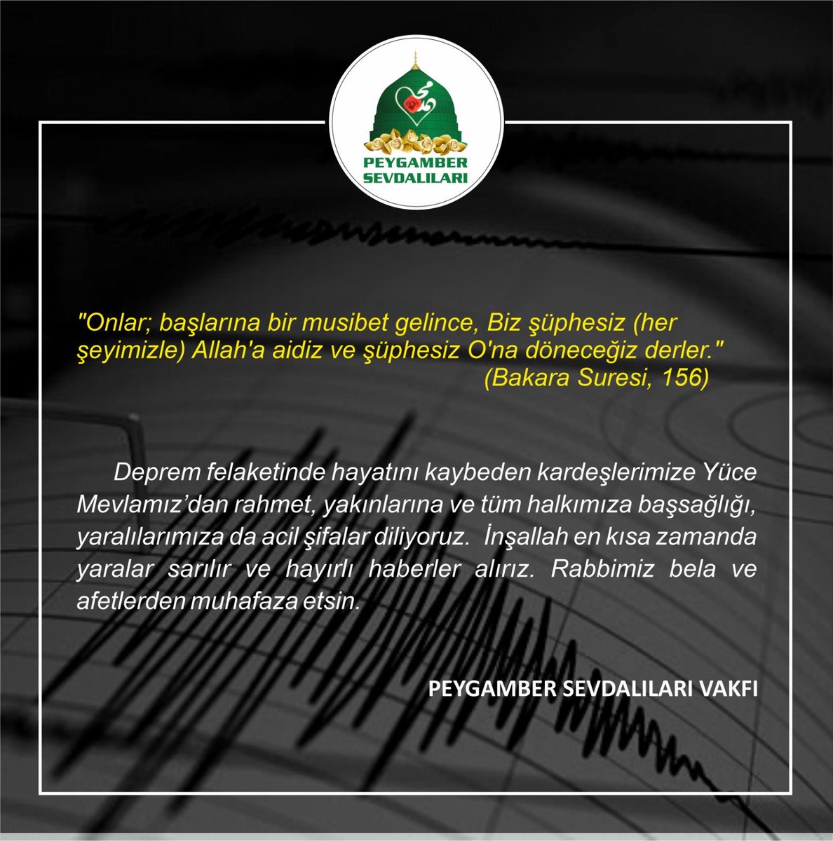 Deprem felaketinde hayatını kaybeden kardeşlerimize Yüce Mevlamız’dan rahmet, yakınlarına ve tüm halkımıza başsağlığı, yaralılarımıza da acil şifalar diliyoruz.  İnşallah en kısa zamanda yaralar sarılır ve hayırlı haberler alırız. Rabbimiz bela ve afetlerden muhafaza etsin.