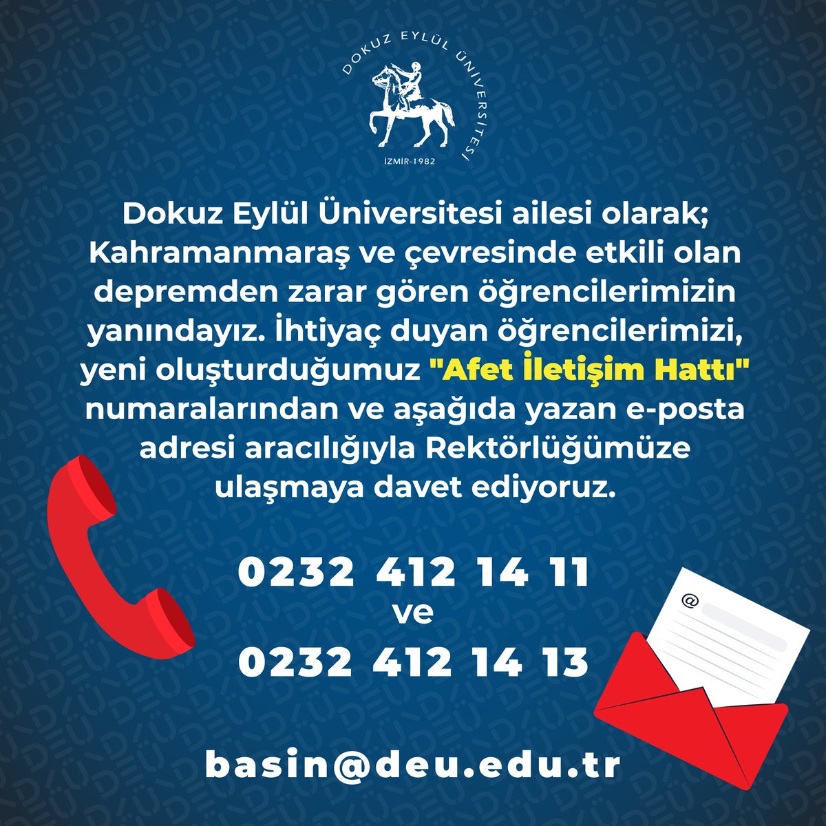 #DEÜ ailesi olarak; Kahramanmaraş ve çevresinde etkili olan depremden zarar gören öğrencilerimizin yanındayız. İhtiyaç duyan öğrencilerimizi, "Afet İletişim Hattı" numaralarından Rektörlüğümüze ulaşmaya davet ediyoruz. 
Telefon:0232 412 14 11 - 412 14 13
E-posta: basin@deu.edu.tr