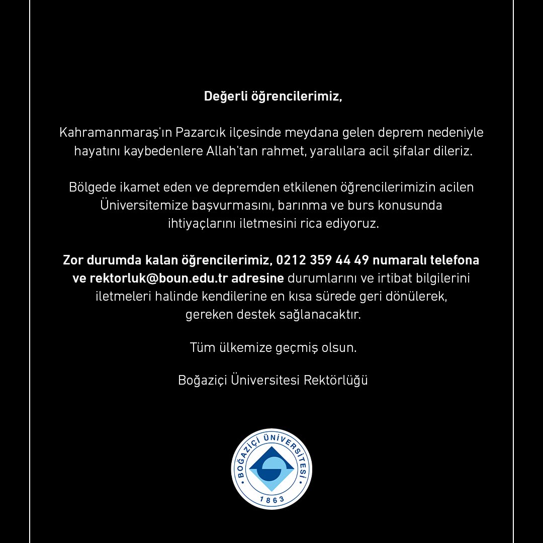 Deprem bölgesinde bulunan Boğaziçi öğrencileri, 0212 359 44 49 numaralı telefondan ve rektorluk@boun.edu.tr adresinden bize ulaşarak ihtiyaçlarını belirtirlerse barınma ve burs konusunda kendilerine destek sağlanacaktır. 

Bölgedeki öğrencilerimize ve ailelerine geçmiş olsun.
