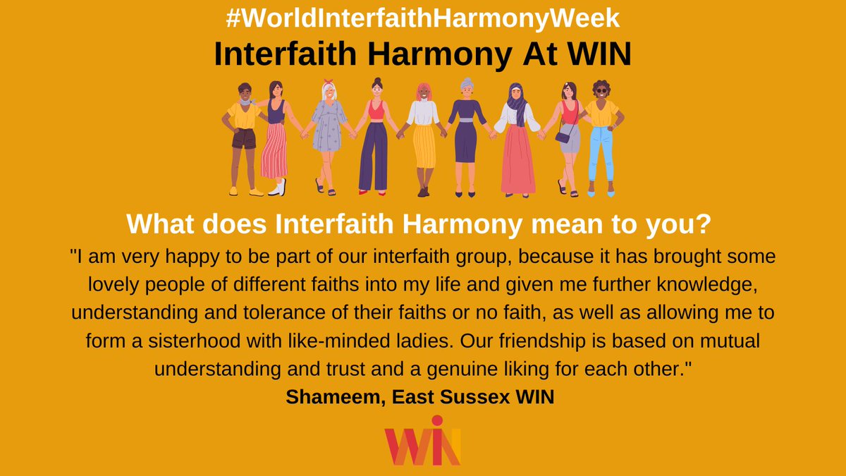 "I'm very happy to be part of our interfaith group, because it has brought some lovely people of different faiths into my life and given me further knowledge, understanding and tolerance of their faiths or no faith, as well as allowing me to form a sisterhood with like-minded ladies. Our friendship is based on mutual understanding and trust and a genuine liking for each other." Shameem, East Sussex WIN