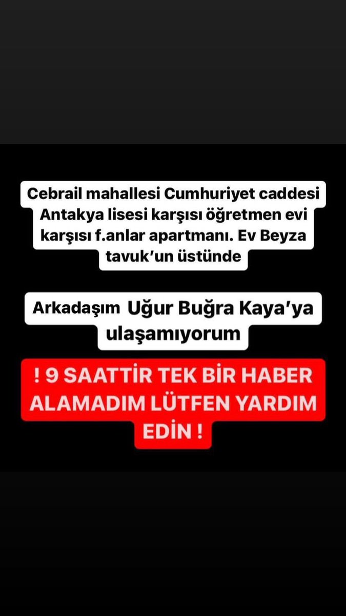 Bizzat tanıdığımız biri haber alamıyoruz.

Cebrail mahallesi Cumhuriyet caddesi
Antakya lisesi karsisi ögretmen evi karsisi f.anlar apartmani. Ev Beyza tavuk'un üstünde
Arkadasim Ugur Bugra Kaya'ya ulasamiyorum

#deprem 🚨🚨🚨