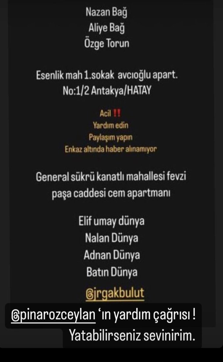 Arkadaşımın yakınları lütfen paylaşın!!
Nazan Bağ, Aliye Bağ, Özge Torun'a Esenlik mah 1.sokak avcioglu Apartmanı no:1/2 hatay
Elif Umay Dünya, Nalan Dünya, Dünya, Batın Dünya'ya General şükrü kanatlı mahallesi fevzi paşa caddesi cem apartmanı ulaşılamıyor enkaz altındalar.