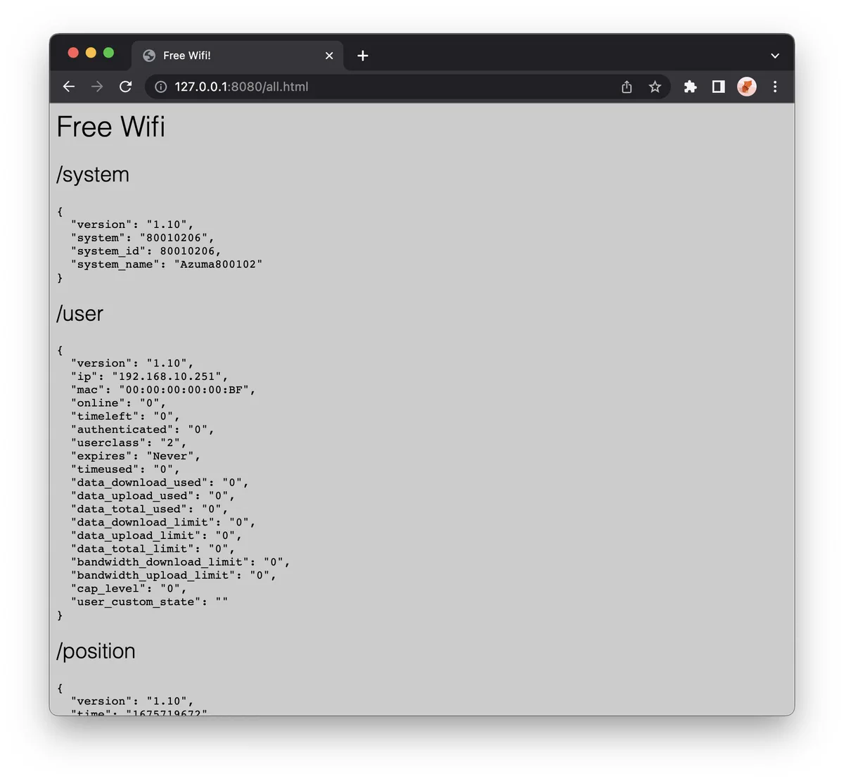Free Wifi
/system
{
  "version": "1.10",
  "system": "80010206",
  "system_id": 80010206,
  "system_name": "Azuma800102"
}
/user
{
  "version": "1.10",
  "ip": "192.168.10.251",
  "mac": "00:00:00:00:00:BF",
  "online": "0",
  "timeleft": "0",
  "authenticated": "0",
  "userclass": "2",
  "expires": "Never",
  "timeused": "0",
  "data_download_used": "0",
  "data_upload_used": "0",
  "data_total_used": "0",
  "data_download_limit": "0",
  "data_upload_limit": "0",
  "data_total_limit": "0",
  "bandwidth_download_limit": "0",
  "bandwidth_upload_limit": "0",
  "cap_level": "0",
  "user_custom_state": ""
}
/position
{
  "version": "1.10",
  "time": "1675719672",
  "age": "0",
  "latitude": "51.939953",
  "longitude": "-0.244206",
  "altitude": "81.8",
  "speed": "35.98",
  "cmg": "135.74",
  "satellites": "26",
  "mode": "3"
}
/users
{
  "version": "1.10",
  "total": "81",
  "online": "60"
}