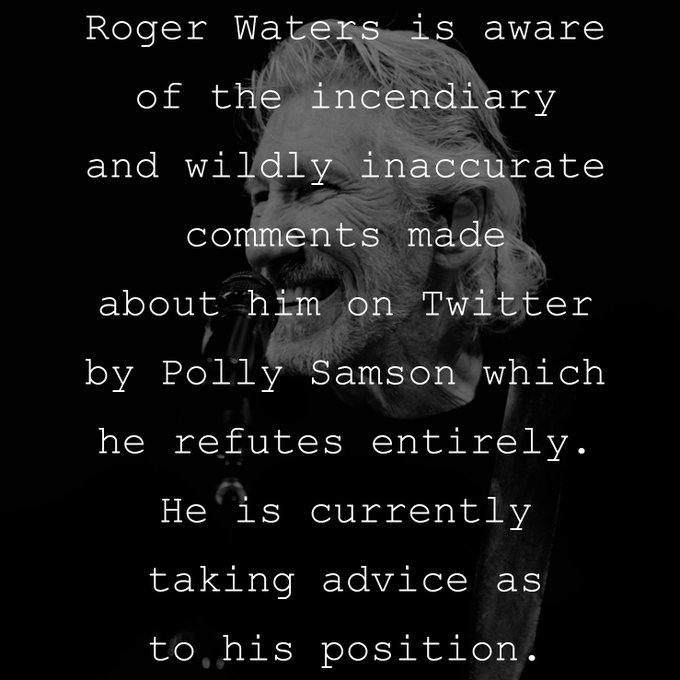 Roger Waters is aware of the incendiary and wildly inaccurate comments made about him on Twitter by Polly Samson which he refutes entirely. He is currently taking advice as to his position.