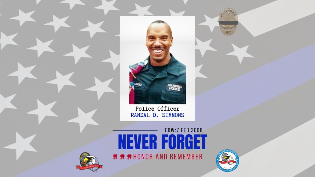 We will never forget LAPD Police Officer Randal "Randy" D. Simmons, who was killed in the line of duty on February 7, 2008, after he was shot while he and other members of the Los Angeles SWAT Team made entry into a home at approximately 12:30 a.m.