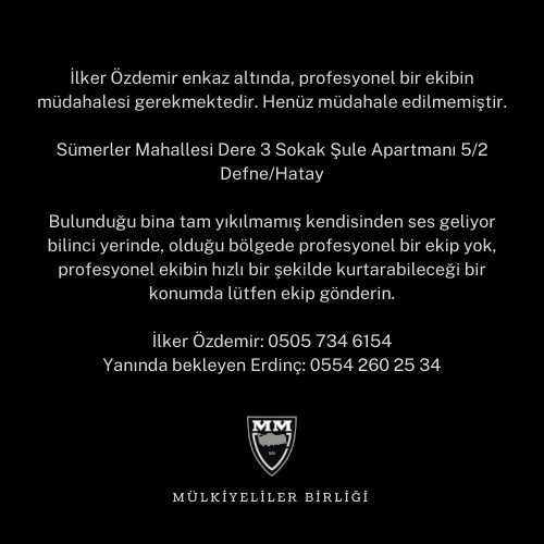 İlker Özdemir hayatta ve acil yardım bekliyor! 

Sümerler Mahallesi Dere 3 Sokak Şule Apartmanı 5/2
Defne/Hatay

İlker İletişim 0505 734 6154
Yanında bekleyen Erdinç: 0554 260 25 34
<a href="/AFADBaskanlik/">AFAD</a> 
<a href="/DepremDairesi/">AFAD Deprem</a> 
<a href="/HatayValiligi/">T.C. Hatay Valiliği</a> 
<a href="/ahbap/">Ahbap</a> 
<a href="/istanbulbld/">İstanbul Büyükşehir Belediyesi</a>