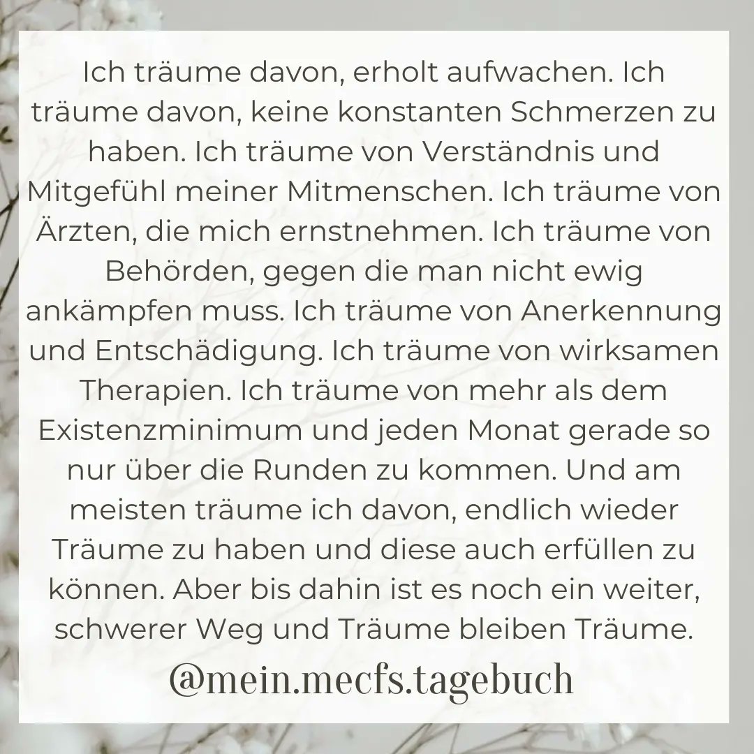 Ich träume von so viel - zB Symptomminderung und medizinischer Anerkennung meiner Erkrankung, aber am meisten träume ich davon, endlich wieder Träume zu haben und diese auch erfüllen zu können. Aber bis dahin ist es noch ein weiter, schwerer Weg und Träume bleiben Träume.
#mecfs