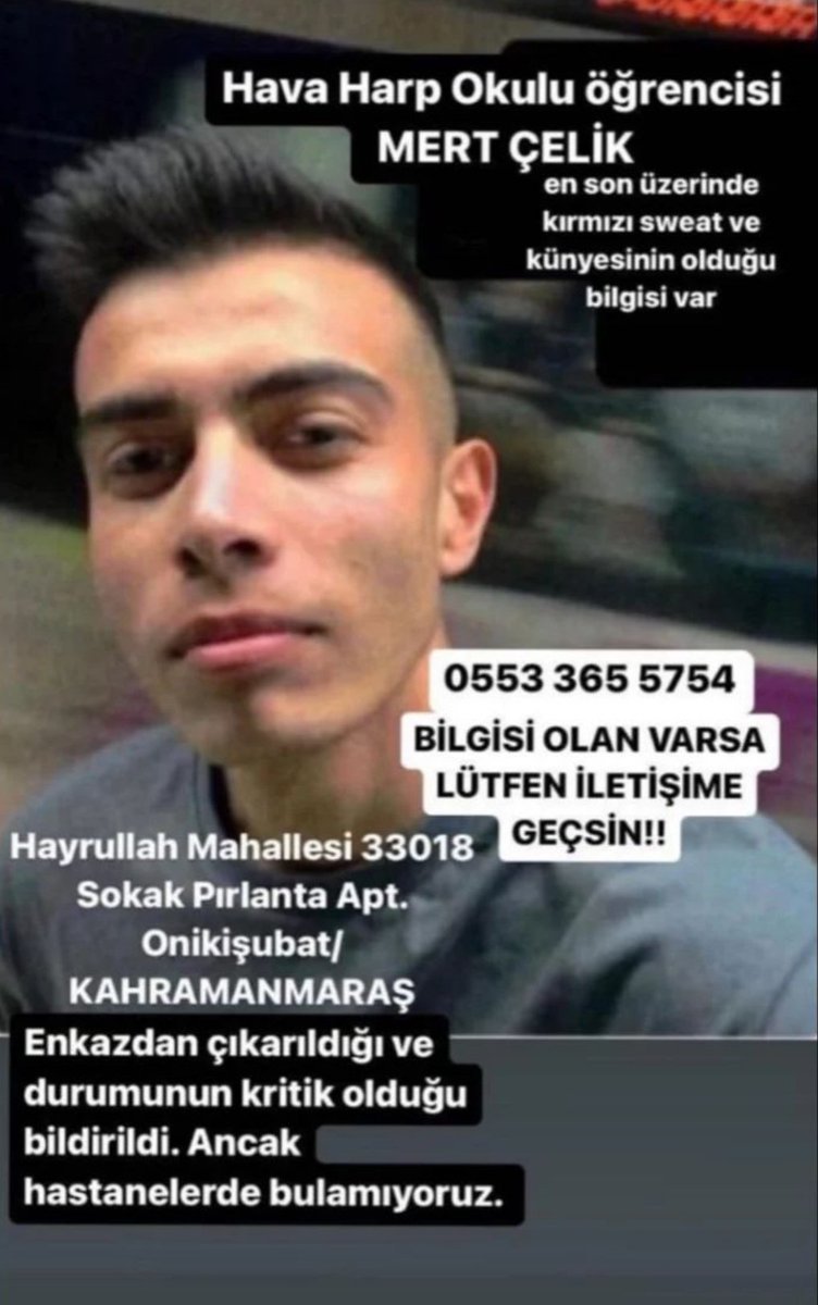 LÜTFEN YAYALIM ARKADAŞIMIZA ULAŞAMIYORUZ
HAVA HARP OKULU ÖĞRENCİSİ MERT ÇELİK 
enkazdan çıkarıldı durumunun kritik olduğu bildirildi ancak hastanelerde bulunamıyor lütfen gören ve bilen iletişime geçsin 0553 365 5754
<a href="/ahbap/">Ahbap</a> <a href="/saglikbakanligi/">T.C. Sağlık Bakanlığı</a> <a href="/AFADBaskanlik/">AFAD</a> @AKUT_Dernegi <a href="/BabalaTv/">BaBaLa TV</a>