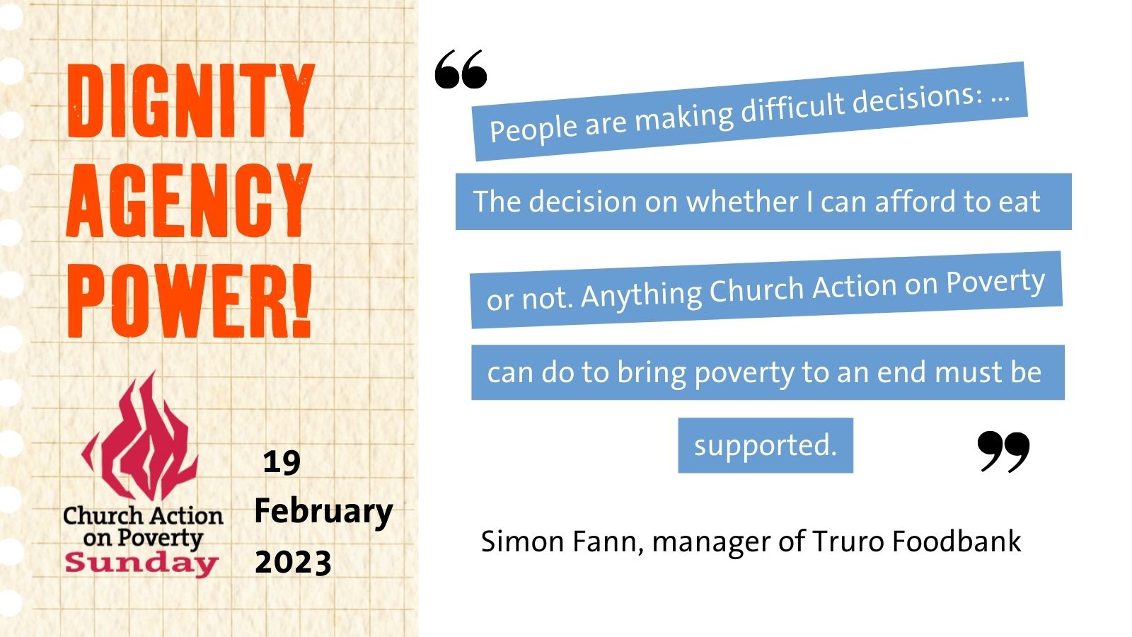 People are making difficult decisions: the decision on whether I can afford to eat or not. Anything Church Action on Poverty can do to bring poverty to and end must be supported." - Simon Fann, manager of Truro Foodbank.