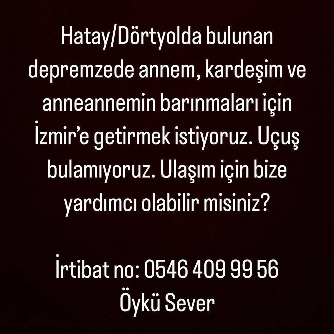 Merhabalar iş arkadaşımızın ailesinin ulaşımı için bize yardımcı olabilir misiniz?
Hatay / Dörtyol'da bulunan depremzede annem kardeşim ve anneannemin barınmaları için İzmir'e getirmek istiyoruz. Uçuş veya otobüs bulamıyoruz. 
İrtibat No: 0546 409 99 56
Öykü Sever