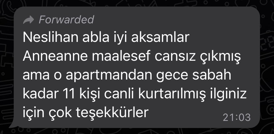 Bir KÖTÜ
Bir Çok İYİ haberim var.

Eşim Neslihan bana dün bir anneanne için adres paylaşımı yaptırıp, İMDAT çağrısı yaptırtmıştı.

Mesaj geldi. Anneanne’yi kurtaramadık. Ama Aynı apartmanda çalışma yapılması sayesinde 11 CAN kurtarmışız.

ALLAH razı olsun 😥
