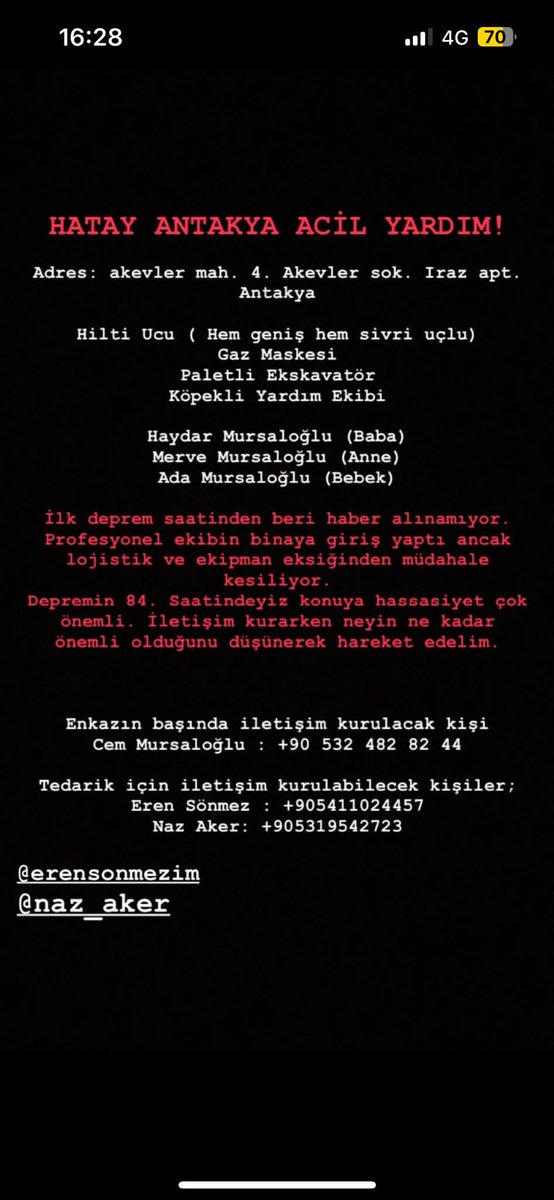 ANTAKYA 
ACİL YARDIM

Adres: akevler mah. 4. Akevler sok. Iraz apt. Antakya 
Hilti Ucu (Hem genişi hem sivri uçlu) Gaz Maskesi Paletli Ekskavator Köpekli Yardim Ekibi 

Haydar Mursaloglu (Baba) Merve Mursaloglu (Anne) Ada Mursaloglu (Bebek) 

Cem Mursaloglu : +90 532 482 82 44