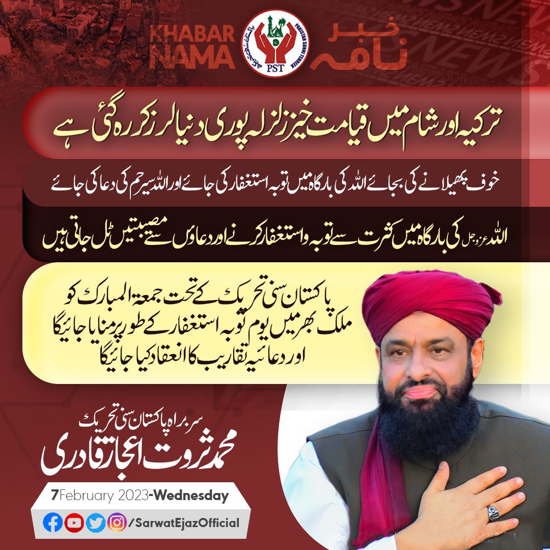 ترکیہ اور شام میں قیامت خیز زلزلہ پوری دنیا لرز کر رہ گئی ہے،
سربراہ پاکستان سنی تحریک محمد ثروت اعجاز قادری
اللہ عزوجل کی بارگاہ میں کثرت سے توبہ واستغفار کرنے اور دعاؤں سے مصیبتیں ٹل جاتی ہیں،
ثروت اعجاز قادری
مرکز اہلسنت پر توبہ استغفار ودعائیہ تقریب جمعہ کو ہوگی !