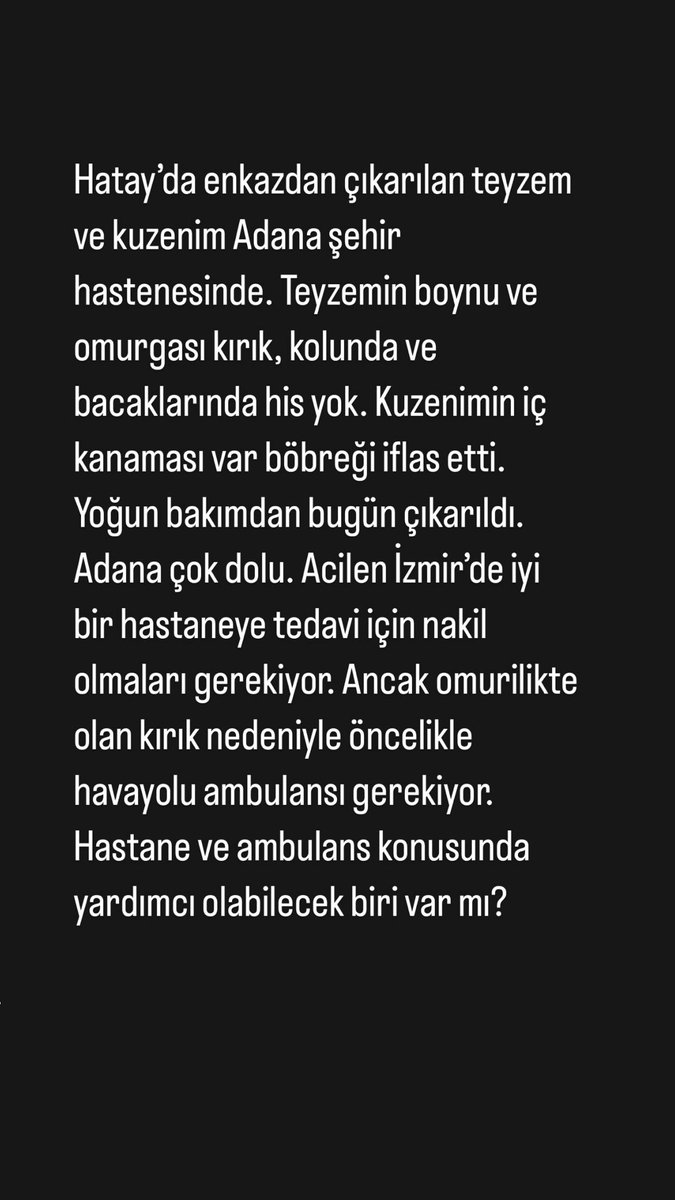 Teyzem Hatice Altınarı ve kuzenim Sinan Emre Altınarı Adana Şehir Hastanesindeler. Enkazdan çıktılar ama yeterli tedavi alamıyorlar. İzmir’e iyi bir hastaneye ve havayolu ambulansına ihtiyacımız var.