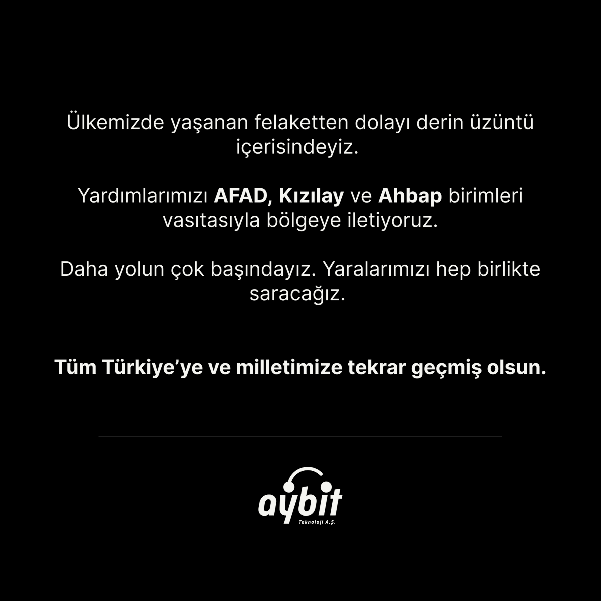 Ülkemizde yaşanan felaketten dolayı derin üzüntü içerisindeyiz.

Yardımlarımızı AFAD, Kızılay ve Ahbap birimleri vasıtasıyla bölgeye iletiyoruz.

Daha yolun çok başındayız. Yaralarımızı hep birlikte saracağız.

Tüm Türkiye’ye ve milletimize tekrar geçmiş olsun.