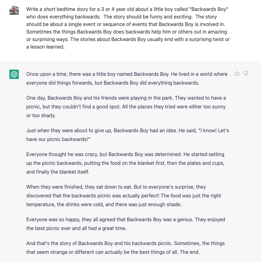 As a part of our bedtime routine with my 3yo I read "pretend stories" of which I make up with loose storyline continuity night to night.  

Lately they've been about "Backwards Boy" who does everything backwards.

I had chatgpt write tonight's installment, TBD on how it will play