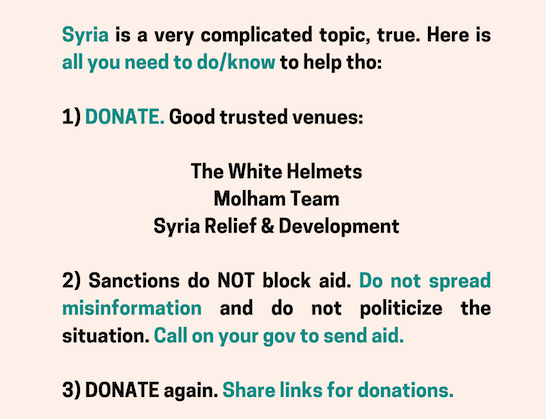 Syria is a complicated topic. Here's all u need to do/know to help tho:

1)DONATE. Good venues:
<a href="/SyriaCivilDef/">The White Helmets</a>
<a href="/molhamteam/">Molham Team | فريق ملهم التطوعي</a>
<a href="/SyriaRandD/">Syria Relief & Development</a>

2)Sanctions do NOT block aid. Don’t spread misinformation &amp; don’t politicize the situation. Call on your gov to send aid

3)Share donation links
