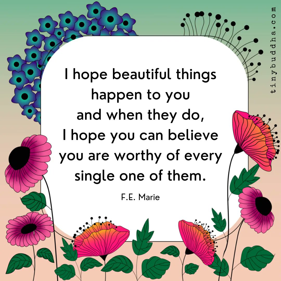 "I hope beautiful things happen to you and when they do, I hope you can believe you are worthy of every single one of them.” ~F.E. Marie