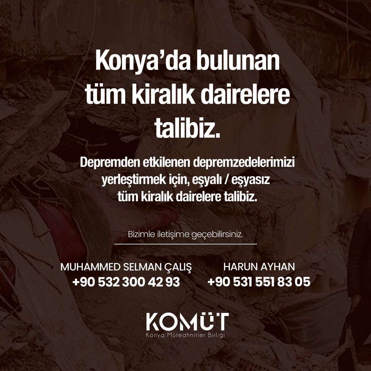 Konya’da bulunan tüm kiralık dairelere talibiz.
Depremden etkilenen depremzedelerimizi yerleştirmek için, eşyalı / eşyasız tüm kiralık dairelere talibiz.

MUHAMMED SELMAN ÇALIŞ
+90 532 300 42 93

HARUN AYHAN
+90 531 551 83 05

#konya #deprem #afad #ahbap