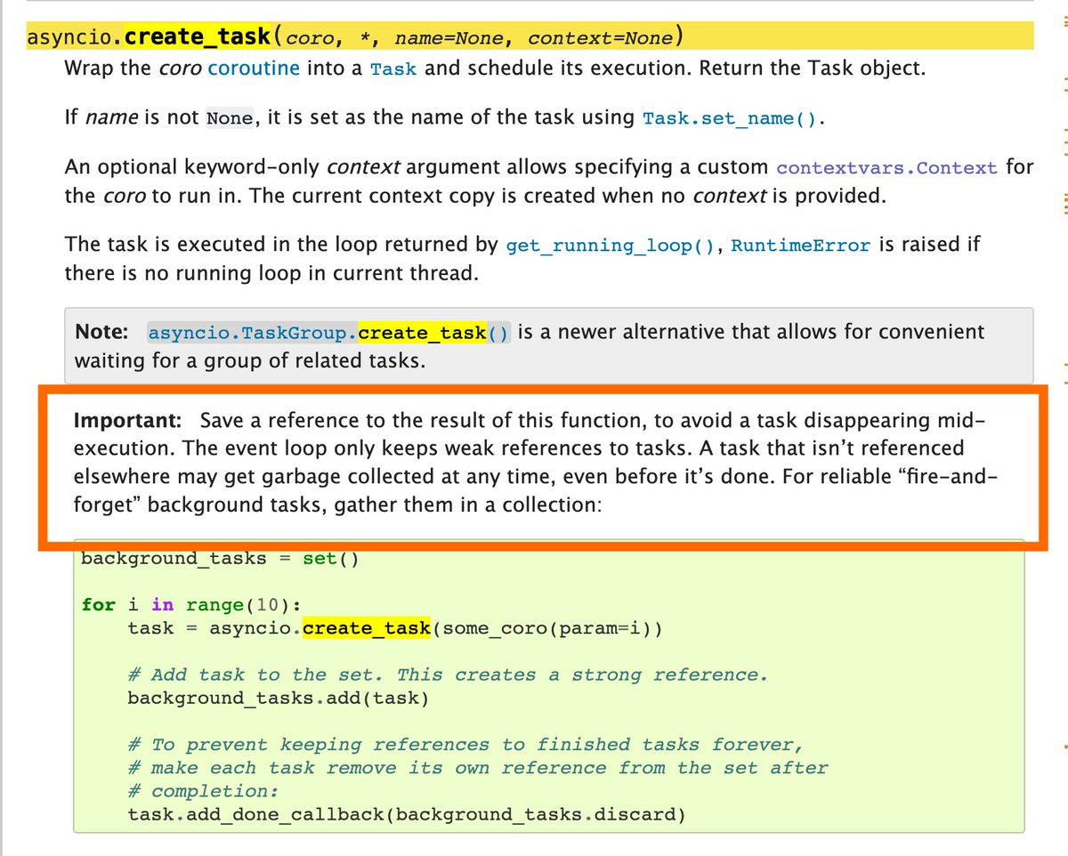 Will McGugan (@willmcgugan) on Twitter photo I have a feeling these three sentences are not enough to prevent some nasty bugs.
If you don't save a reference to an asyncio Task it could disappear at any time. Your  code would stop running, but likely only when your app is under real load.
Good luck figuring that out. I have a feeling these three sentences are not enough to prevent some nasty bugs.
If you don't save a reference to an asyncio Task it could disappear at any time. Your  code would stop running, but likely only when your app is under real load.
Good luck figuring that out.
