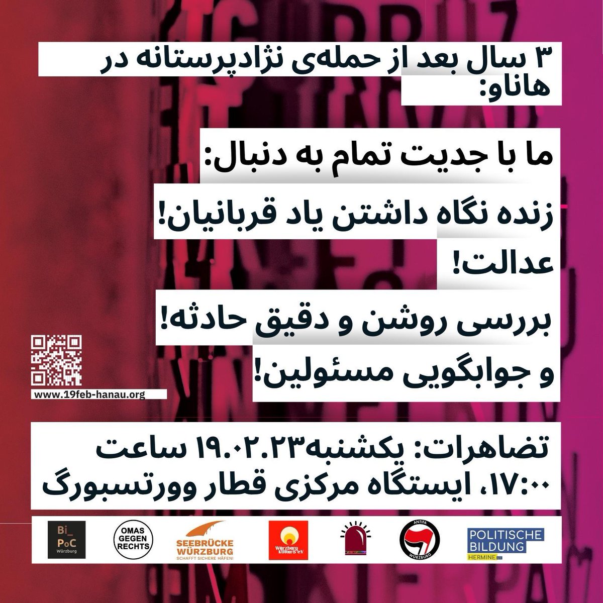 یکشنبه 22/02/19
 ساعت 5 بعد از ظهر،
 محل: ایستگاه اصلی قطار وورزبورگ

 در 19 فوریه 2023 سه سال از حمله تروریستی نژادپرستانه و تروریستی گروههای راست در هاناو که در آن ده نفر کشته شدند، می‌گذرد. 1084 روز است که در آن درد بازماندگان این قربانیان هر روز بزرگتر و بزرگتر می شود.