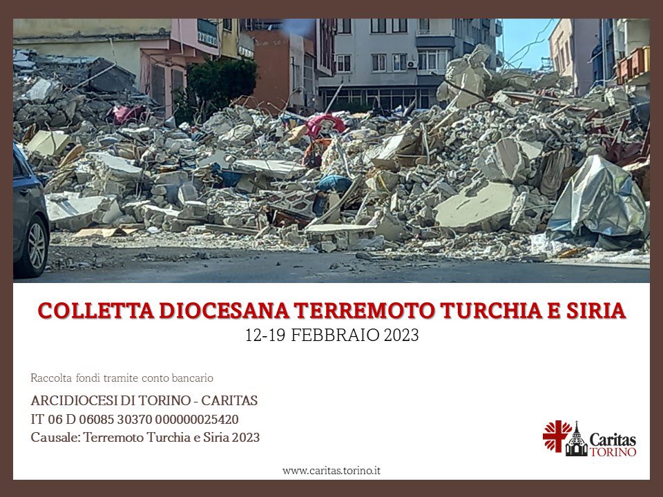 TERREMOTO IN TURCHIA E SIRIA: COLLETTA. In risposta all’appello dell’Arcivescovo di Torino mons. Repole, ogni comunità è invitata a una raccolta offerte tra oggi e domenica 19 febbraio. Poi verrà convogliata a Caritas Italiana, secondo le indicazioni dei Vescovi.