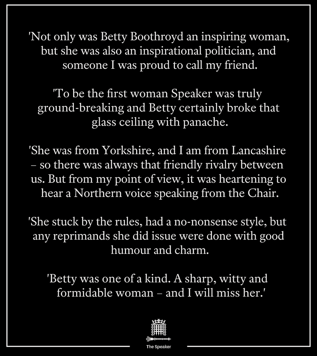 I’m very saddened to hear of the passing of my friend the Rt Hon. Betty Boothroyd, Speaker of the House of Commons 1992 - 2000. 

I’d like to offer my heartfelt condolences, on behalf of the House, to Betty's family and loved ones.