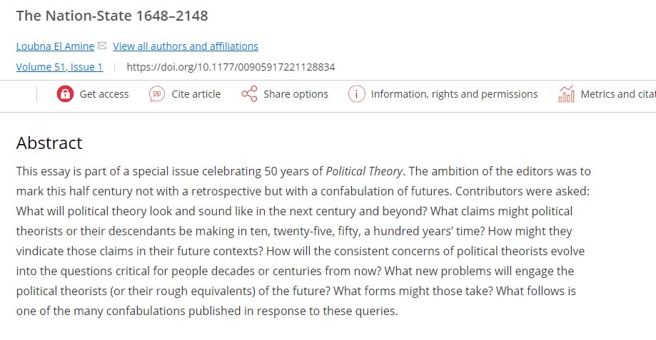 El Amine, L. (2023). The Nation-State 1648–2148. Political Theory, 51(1), 65–73. https://doi.org/10.1177/00905917221128834

Abstract
This essay is part of a special issue celebrating 50 years of Political Theory. The ambition of the editors was to mark this half century not with a retrospective but with a confabulation of futures. Contributors were asked: What will political theory look and sound like in the next century and beyond? What claims might political theorists or their descendants be making in ten, twenty-five, fifty, a hundred years’ time? How might they vindicate those claims in their future contexts? How will the consistent concerns of political theorists evolve into the questions critical for people decades or centuries from now? What new problems will engage the political theorists (or their rough equivalents) of the future? What forms might those take? What follows is one of the many confabulations published in response to these queries.