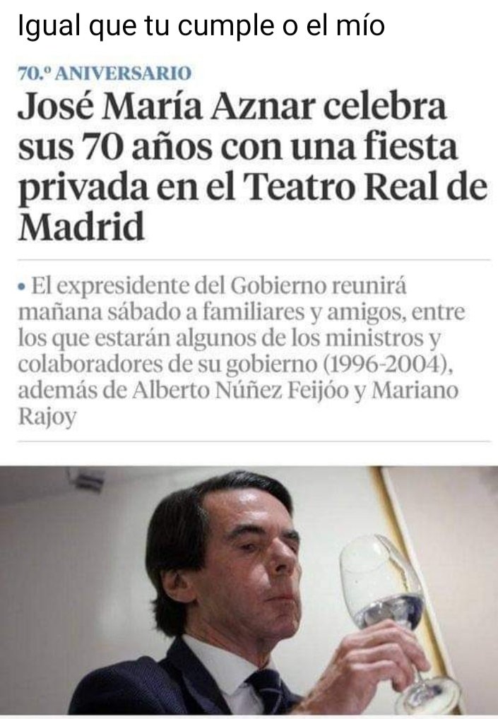 Este tío que nos metio en una guerra, que la mayoría de sus ministros y gente de confianza está en el talego, y nos quitó viviendas de protección oficial, etc, etc. Celebra su cumpleaños en el Teatro Real, yo en junio lo celebro el tragabola. Lo mismito, un golfo y un cara.
