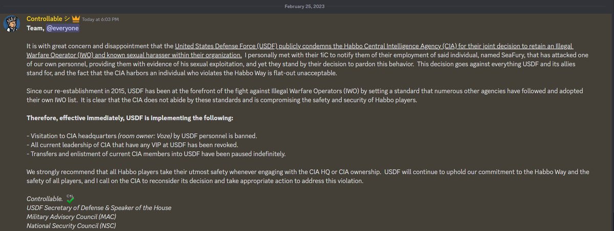USDFHabbo's tweet photo. A public statement condemning the Habbo CIA from our leader, SecDef @ControllableHab:

It is with great concern and disappointment that the United States Defense Force (USDF) publicly condemns the Habbo Central Intelligence Agency (CIA) for their joint decision to retain an Illegal Warfare Operator (IWO) and known sexual harasser within their organization.  I personally met with their 1iC to notify them of their employment of said individual, named SeaFury, that has attacked one of our own personnel, providing them with evidence of his sexual exploitation, and yet they stand by their decision to pardon this behavior.  This decision goes against everything USDF and its allies stand for, and the fact that the CIA harbors an individual who violates the Habbo Way is flat-out unacceptable.

Since our re-establishment in 2015, USDF has been at the forefront of the fight against Illegal Warfare Operators (IWO) by setting a standard that numerous other agencies have followed and adopted their own IWO list.  It is clear that the CIA does not abide by these standards and is compromising the safety and security of Habbo players.

Therefore, effective immediately, USDF is implementing the following:

- Visitation to CIA headquarters (room owner: Voze) by USDF personnel is banned.
- All current leadership of CIA that have any VIP at USDF has been revoked.
- Transfers and enlistment of current CIA members into USDF have been paused indefinitely.

We strongly recommend that all Habbo players take their utmost safety whenever engaging with the CIA HQ or CIA ownership.  USDF will continue to uphold our commitment to the Habbo Way and the safety of all players, and I call on the CIA to reconsider its decision and take appropriate action to address this violation.

Controllable., USDF SecDef