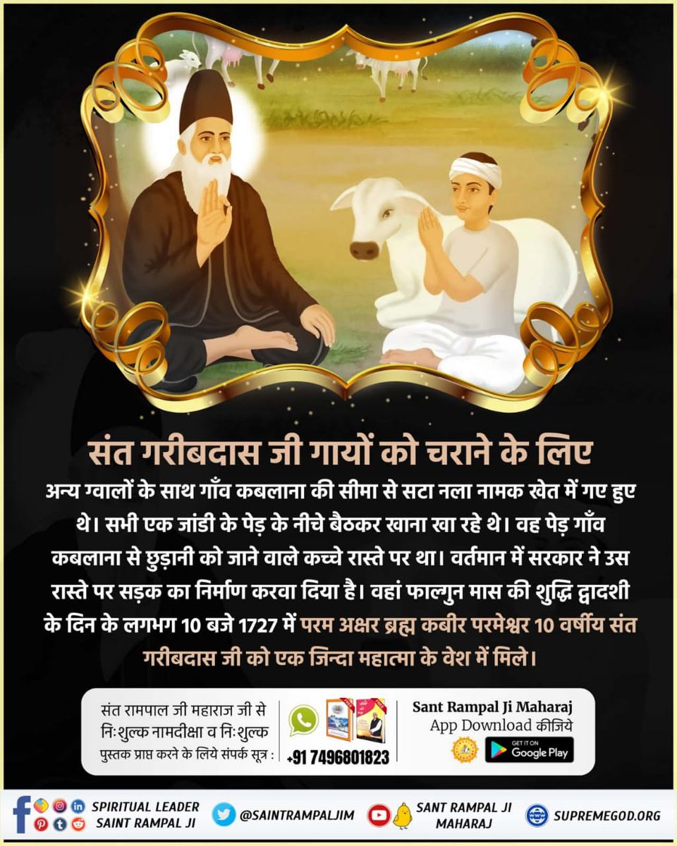 #संत_गरीबदासजी_महाराज

સંત ગરીબદાસજી ને કબીર પરમેશ્વર 10 વર્ષની ઉંમરમાં સન 1727માં ફાલ્ગુન મહિનાની સુદ બારસના દિવસે નલા નામના ખેતરમાં જિંદા મહાત્માના રૂપમાં મળ્યા અને સતલોક દેખાડ્યું અને નામ દીક્ષા આપી.