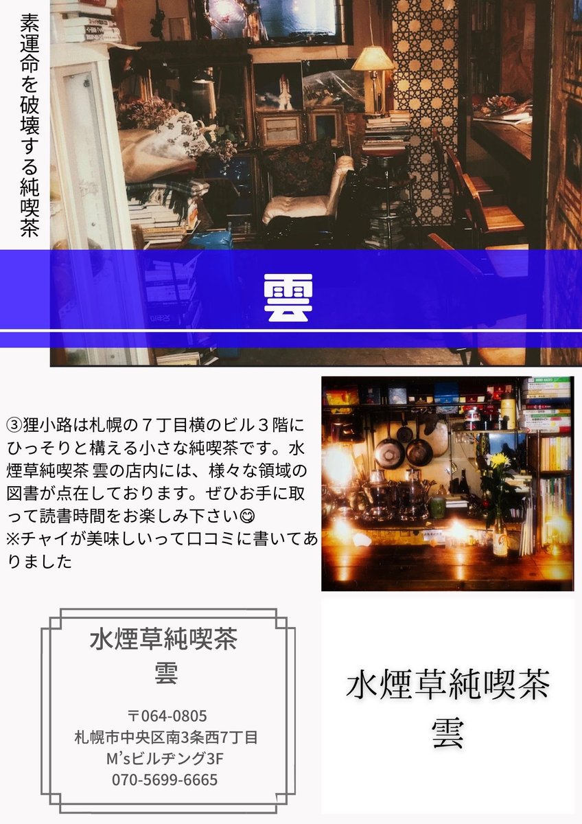 運命を破壊する純喫茶

狸小路は札幌の７丁目横のビル３階にひっそりと構える小さな純喫茶です。水煙草純喫茶 雲の店内には、様々な領域の図書が点在しております。ぜひお手に取って読書時間をお楽しみ下さい😋📚
※チャイが美味しいって口コミに書いてありました🌟

水煙草純喫茶 雲